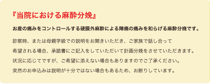 <h1 class="next-title"><font color『当院における麻酔分娩』
お産の痛みをコントロールする硬膜外麻酔による陣痛の痛みを和らげる麻酔分娩です。診察時、または母親学級での説明をお聞きいただき、ご家族で話し合って希望される場合、承諾書にご記入をしていただいて計画分娩をさせていただきます。
  状況に応じてですが、ご希望に添えない場合もありますのでご了承ください。
  突然のお申込みは説明が十分ではない場合もあるため、お断りしています。